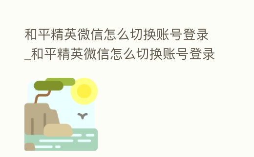 和平精英微信怎么切换账号登录 (和平精英微信怎么切换账号登录游戏)缩略图